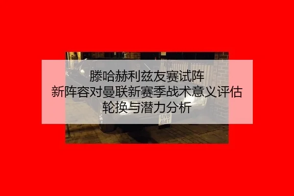 滕哈赫利兹友赛试阵 新阵容对曼联新赛季战术意义评估 轮换与潜力分析